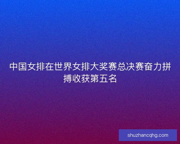 中国女排在世界女排大奖赛总决赛奋力拼搏收获第五名