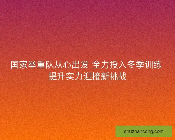 国家举重队从心出发 全力投入冬季训练 提升实力迎接新挑战