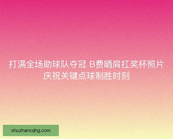 打满全场助球队夺冠 B费晒肩扛奖杯照片庆祝关键点球制胜时刻