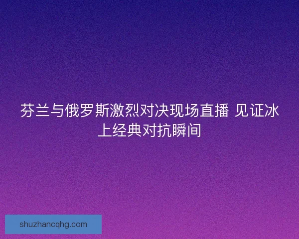 芬兰与俄罗斯激烈对决现场直播 见证冰上经典对抗瞬间
