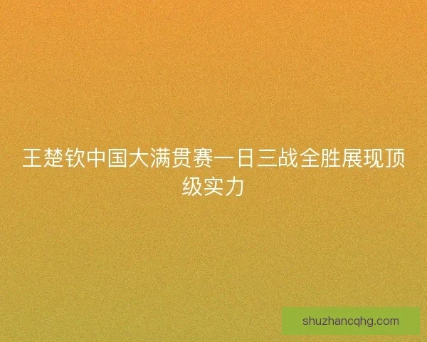 王楚钦中国大满贯赛一日三战全胜展现顶级实力